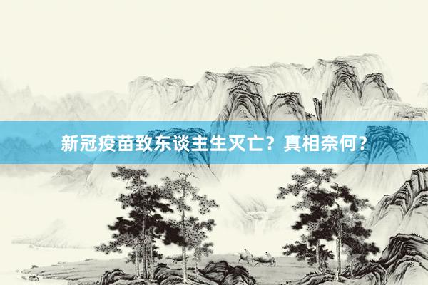 新冠疫苗致东谈主生灭亡？真相奈何？